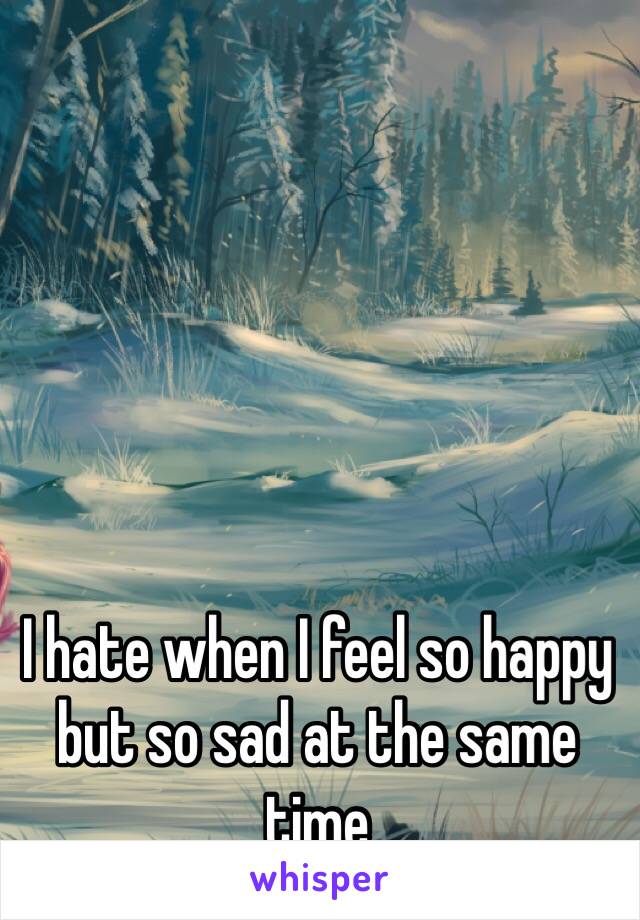 I hate when I feel so happy but so sad at the same time 