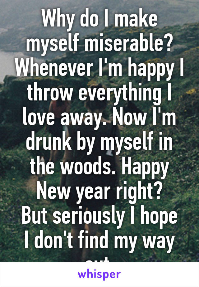 Why do I make myself miserable? Whenever I'm happy I throw everything I love away. Now I'm drunk by myself in the woods. Happy New year right?
But seriously I hope I don't find my way out.