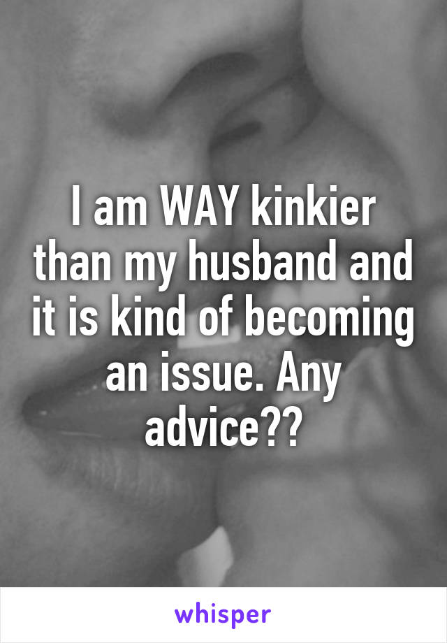 I am WAY kinkier than my husband and it is kind of becoming an issue. Any advice??