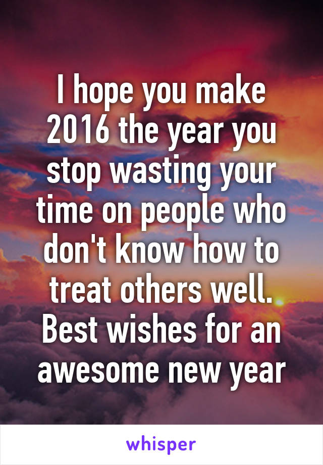 I hope you make 2016 the year you stop wasting your time on people who don't know how to treat others well. Best wishes for an awesome new year