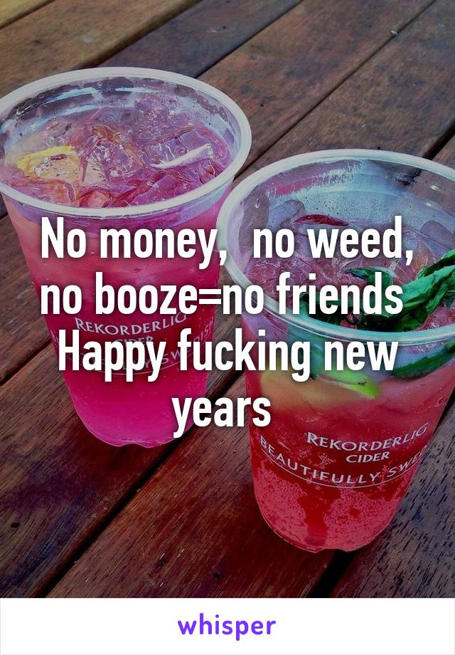 No money,  no weed, no booze=no friends 
Happy fucking new years 