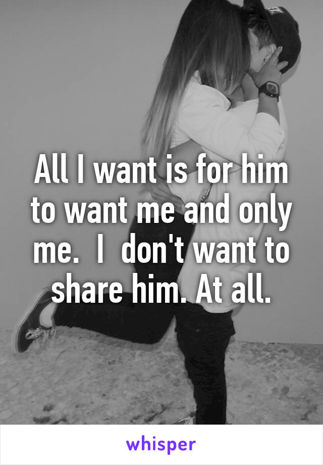 All I want is for him to want me and only me.  I  don't want to share him. At all.