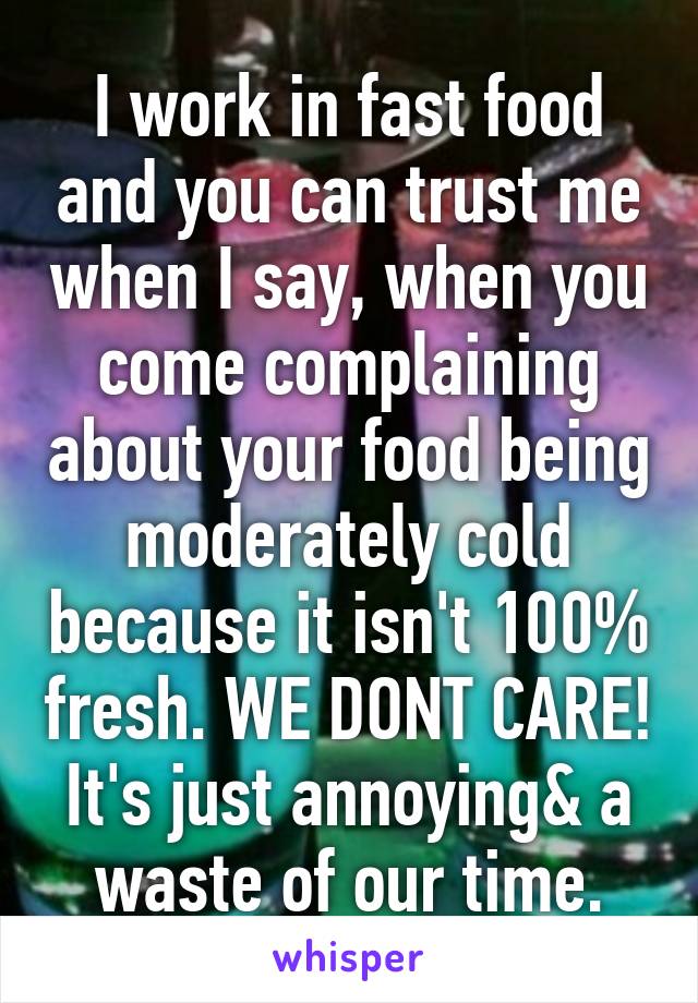 I work in fast food and you can trust me when I say, when you come complaining about your food being moderately cold because it isn't 100% fresh. WE DONT CARE! It's just annoying& a waste of our time.