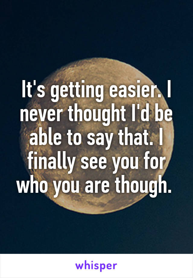 It's getting easier. I never thought I'd be able to say that. I finally see you for who you are though. 