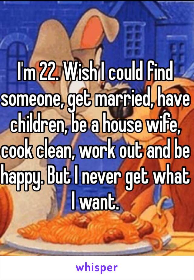 I'm 22. Wish I could find someone, get married, have children, be a house wife, cook clean, work out and be happy. But I never get what I want. 