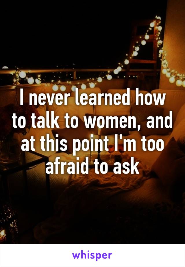 I never learned how to talk to women, and at this point I'm too afraid to ask