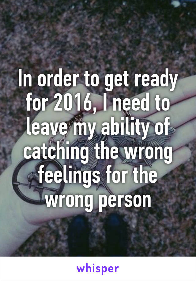 In order to get ready for 2016, I need to leave my ability of catching the wrong feelings for the wrong person