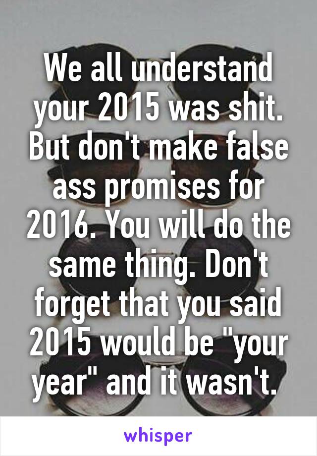 We all understand your 2015 was shit. But don't make false ass promises for 2016. You will do the same thing. Don't forget that you said 2015 would be "your year" and it wasn't. 