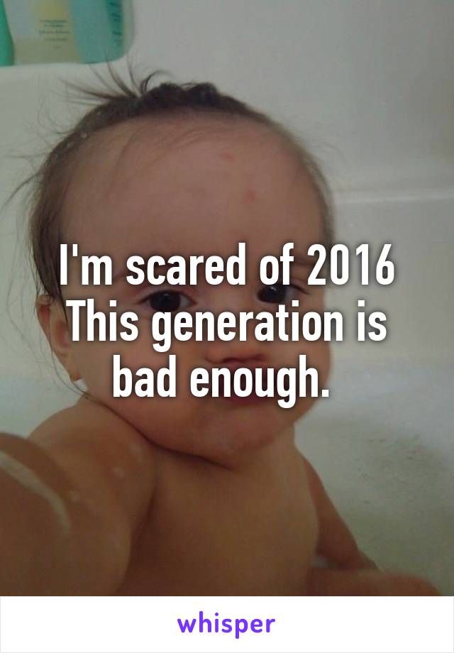 I'm scared of 2016
This generation is bad enough. 