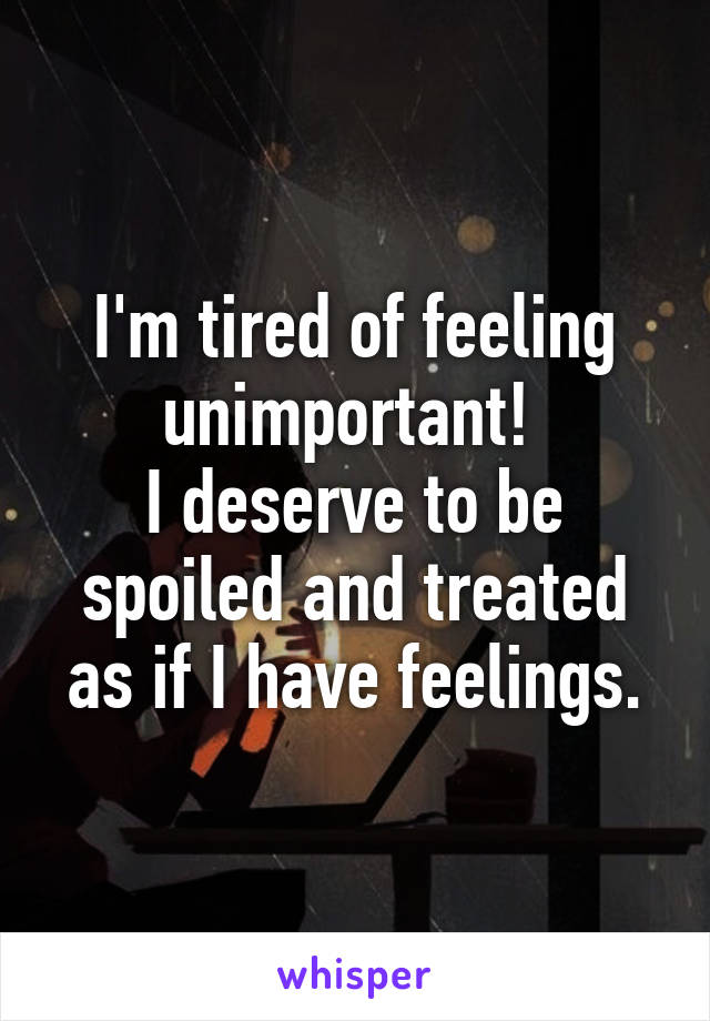 I'm tired of feeling unimportant! 
I deserve to be spoiled and treated as if I have feelings.