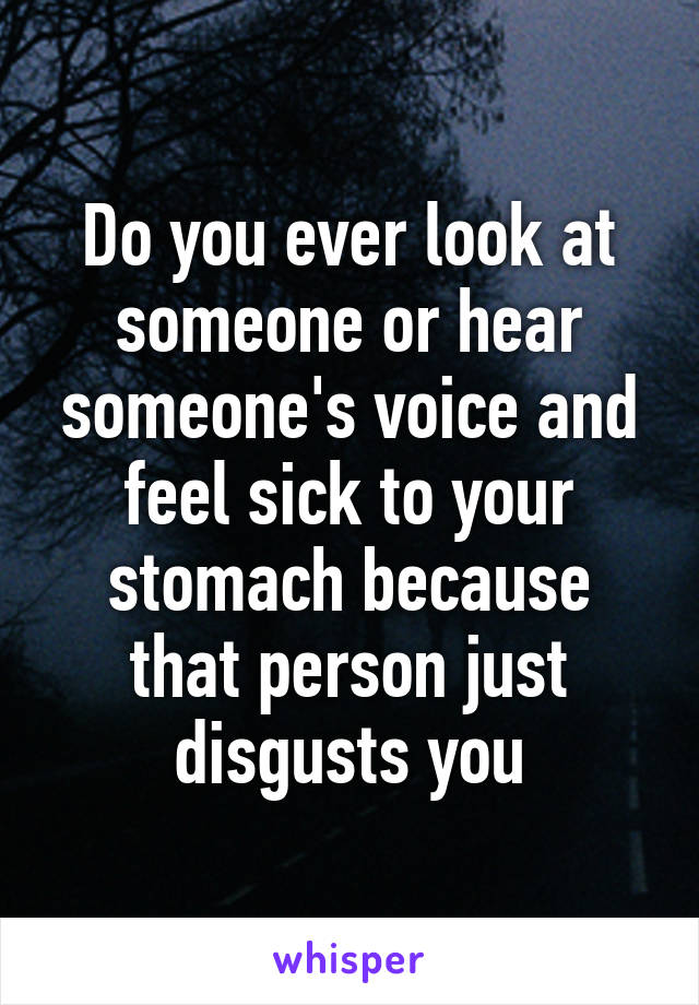 Do you ever look at someone or hear someone's voice and feel sick to your stomach because that person just disgusts you