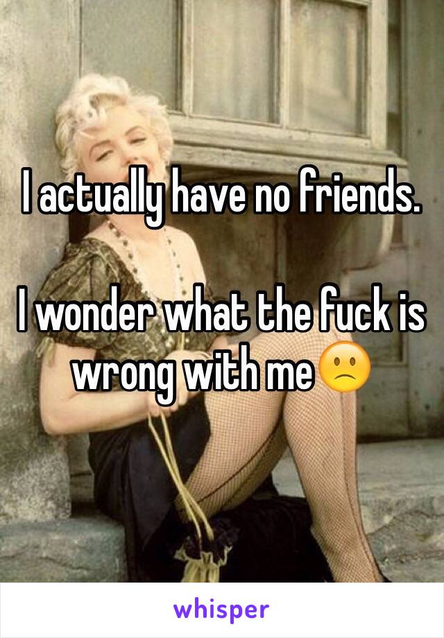 I actually have no friends. 

I wonder what the fuck is wrong with me🙁 
