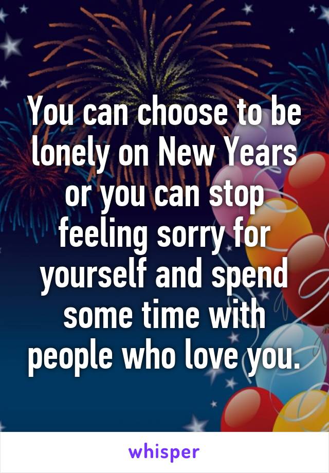 You can choose to be lonely on New Years or you can stop feeling sorry for yourself and spend some time with people who love you.