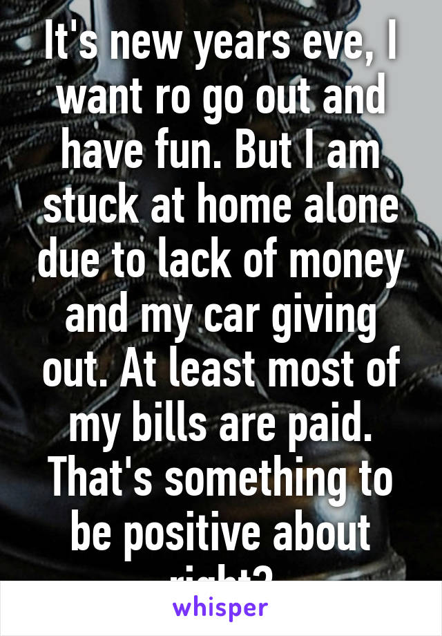 It's new years eve, I want ro go out and have fun. But I am stuck at home alone due to lack of money and my car giving out. At least most of my bills are paid. That's something to be positive about right?