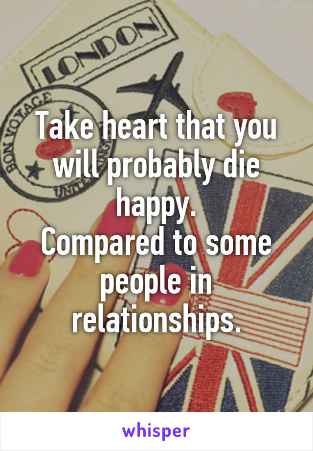 Take heart that you will probably die happy.
Compared to some people in relationships.