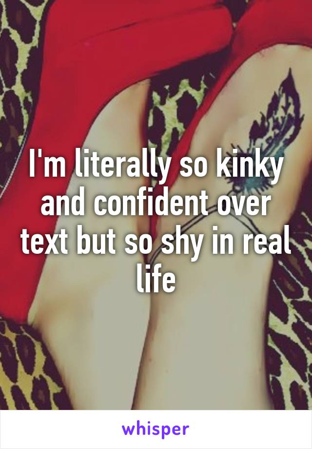 I'm literally so kinky and confident over text but so shy in real life