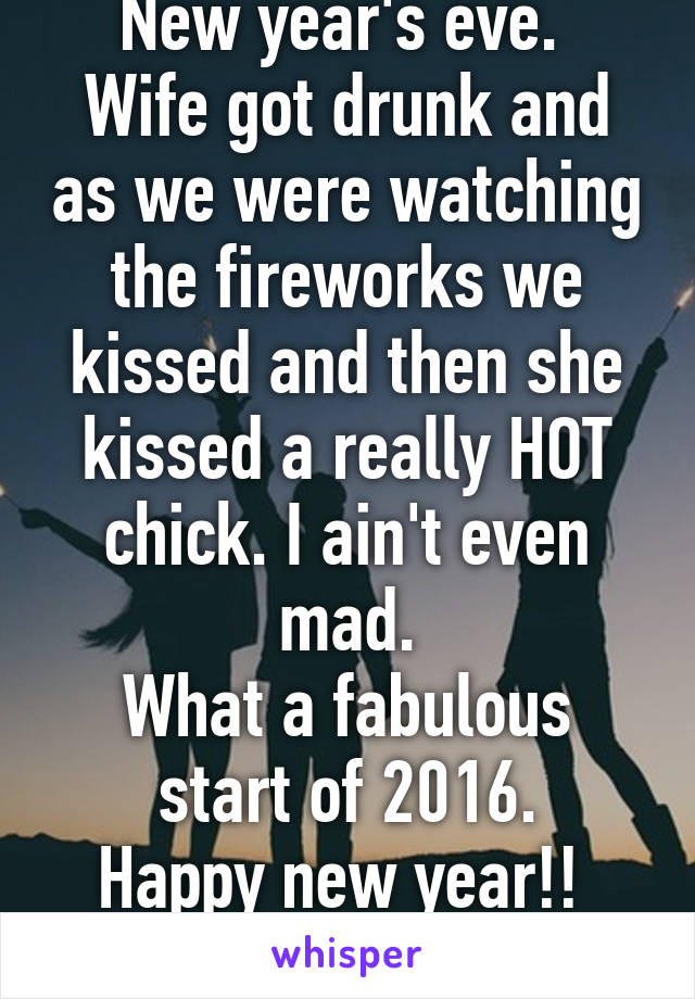 New year's eve. 
Wife got drunk and as we were watching the fireworks we kissed and then she kissed a really HOT chick. I ain't even mad.
What a fabulous start of 2016.
Happy new year!! 
