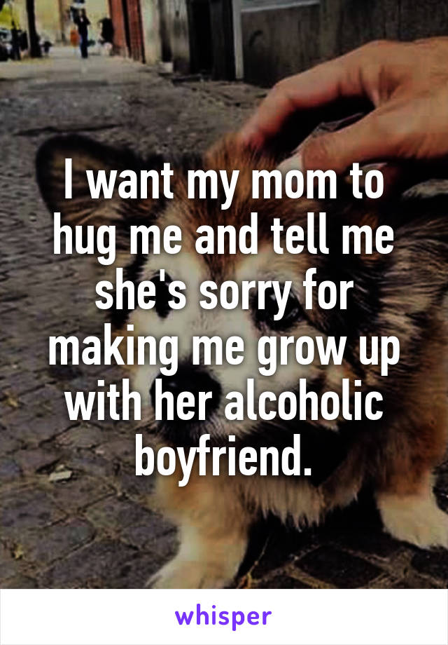 I want my mom to hug me and tell me she's sorry for making me grow up with her alcoholic boyfriend.