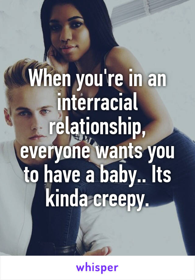 When you're in an interracial relationship, everyone wants you to have a baby.. Its kinda creepy.