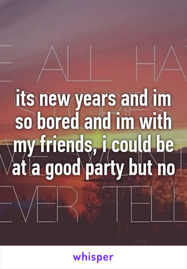 its new years and im so bored and im with my friends, i could be at a good party but no