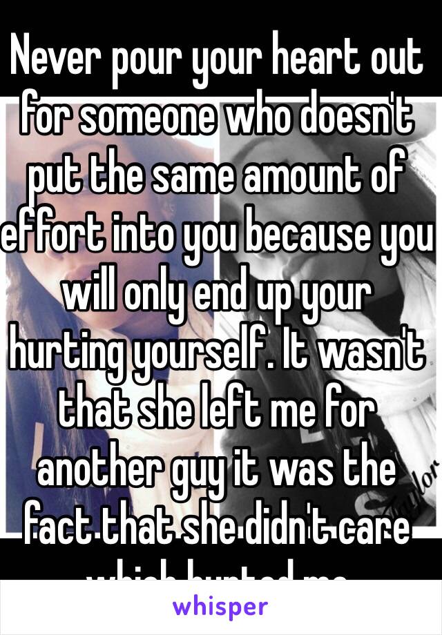 Never pour your heart out for someone who doesn't put the same amount of effort into you because you will only end up your hurting yourself. It wasn't that she left me for another guy it was the fact that she didn't care which hurted me 