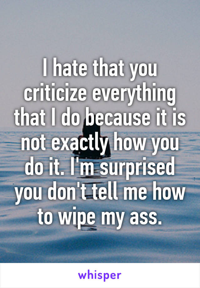 I hate that you criticize everything that I do because it is not exactly how you do it. I'm surprised you don't tell me how to wipe my ass.