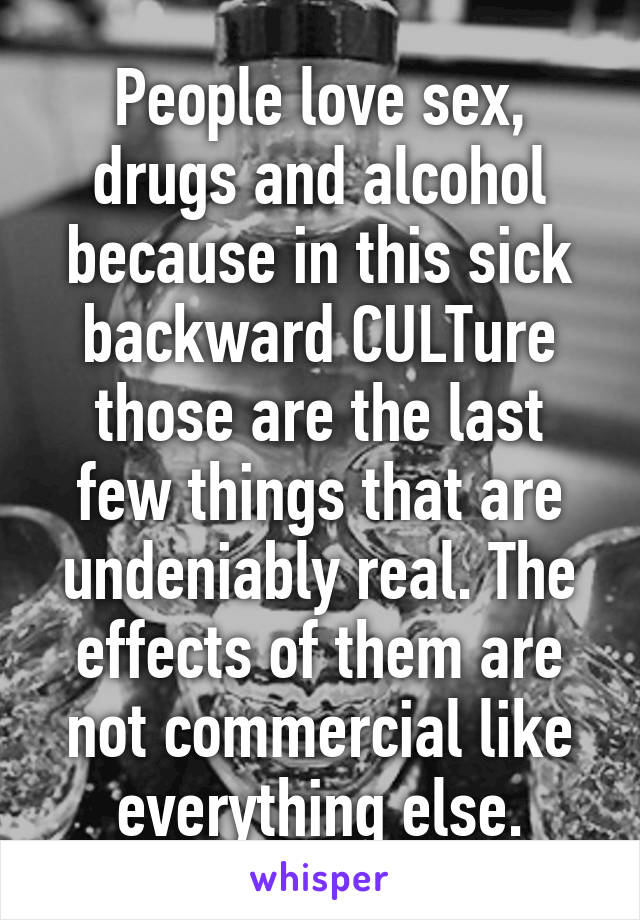 People love sex, drugs and alcohol because in this sick backward CULTure those are the last few things that are undeniably real. The effects of them are not commercial like everything else.