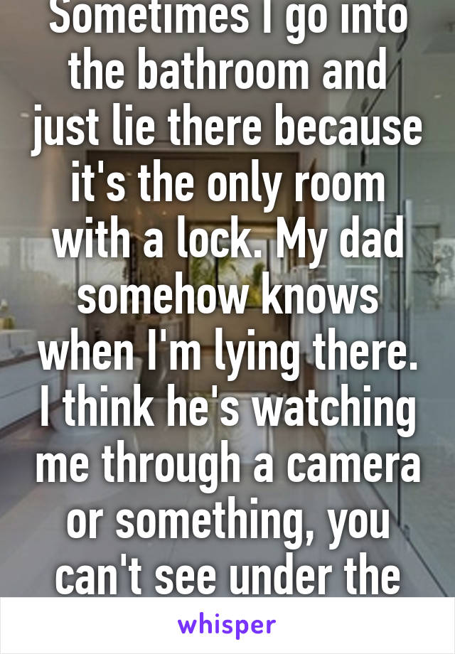 Sometimes I go into the bathroom and just lie there because it's the only room with a lock. My dad somehow knows when I'm lying there. I think he's watching me through a camera or something, you can't see under the door....