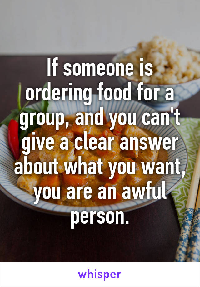 If someone is ordering food for a group, and you can't give a clear answer about what you want, you are an awful person.