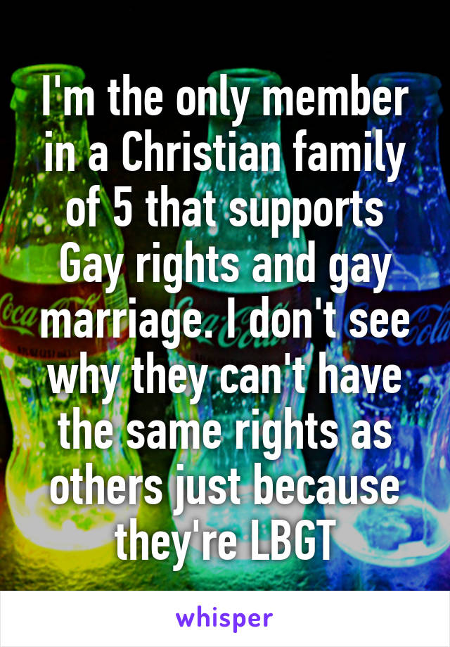 I'm the only member in a Christian family of 5 that supports Gay rights and gay marriage. I don't see why they can't have the same rights as others just because they're LBGT