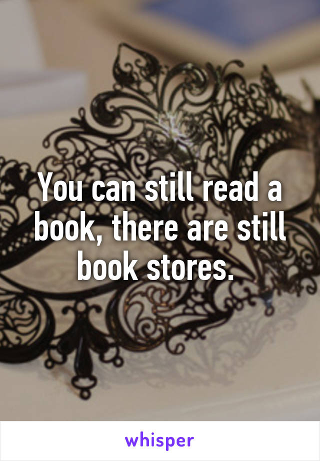 You can still read a book, there are still book stores. 