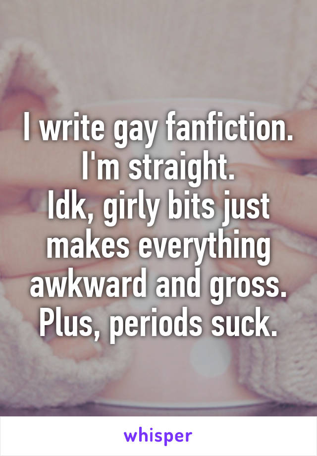 I write gay fanfiction.
I'm straight.
Idk, girly bits just makes everything awkward and gross. Plus, periods suck.