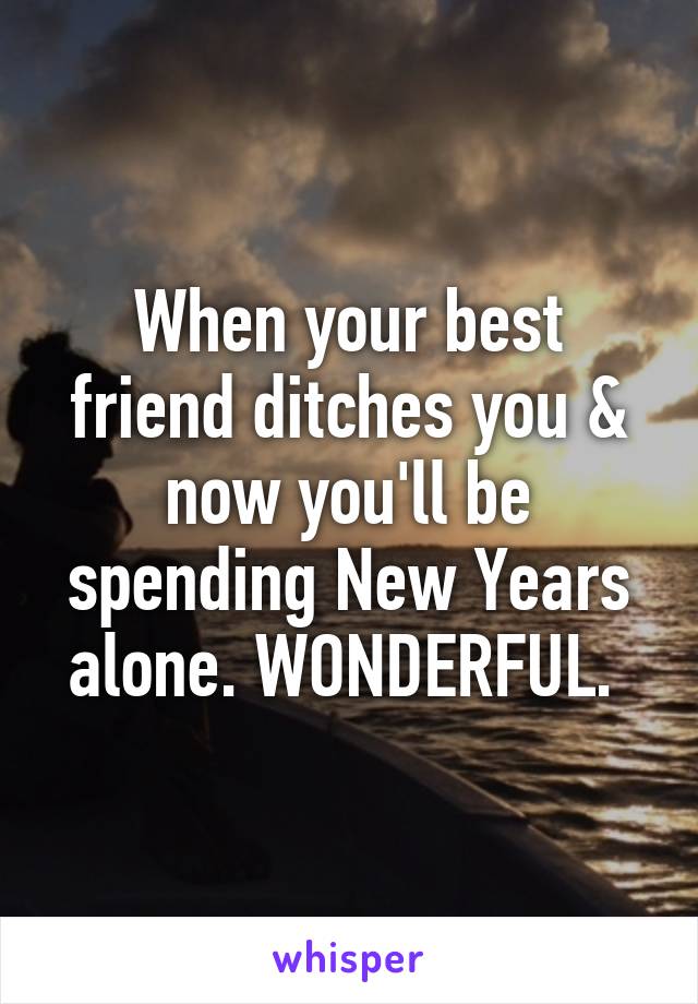 When your best friend ditches you & now you'll be spending New Years alone. WONDERFUL. 