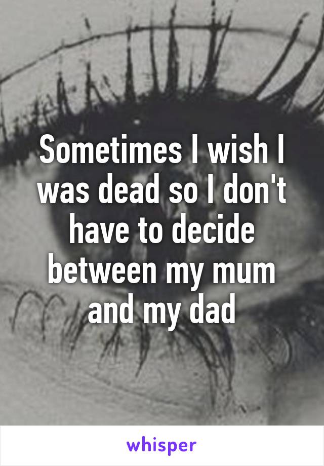 Sometimes I wish I was dead so I don't have to decide between my mum and my dad