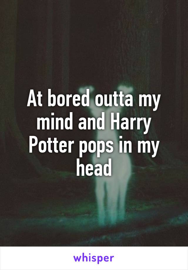 At bored outta my mind and Harry Potter pops in my head