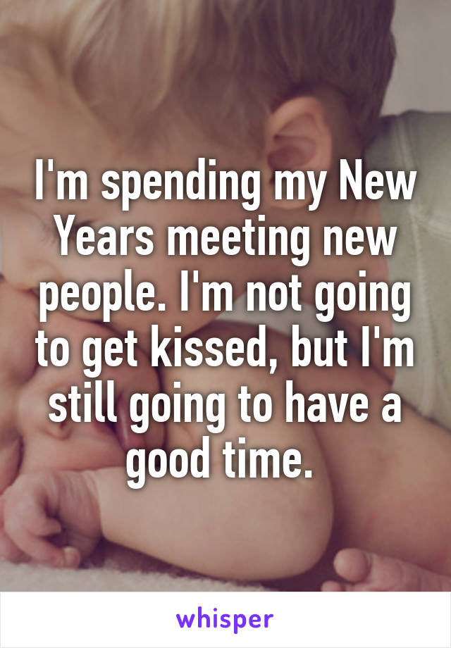 I'm spending my New Years meeting new people. I'm not going to get kissed, but I'm still going to have a good time. 