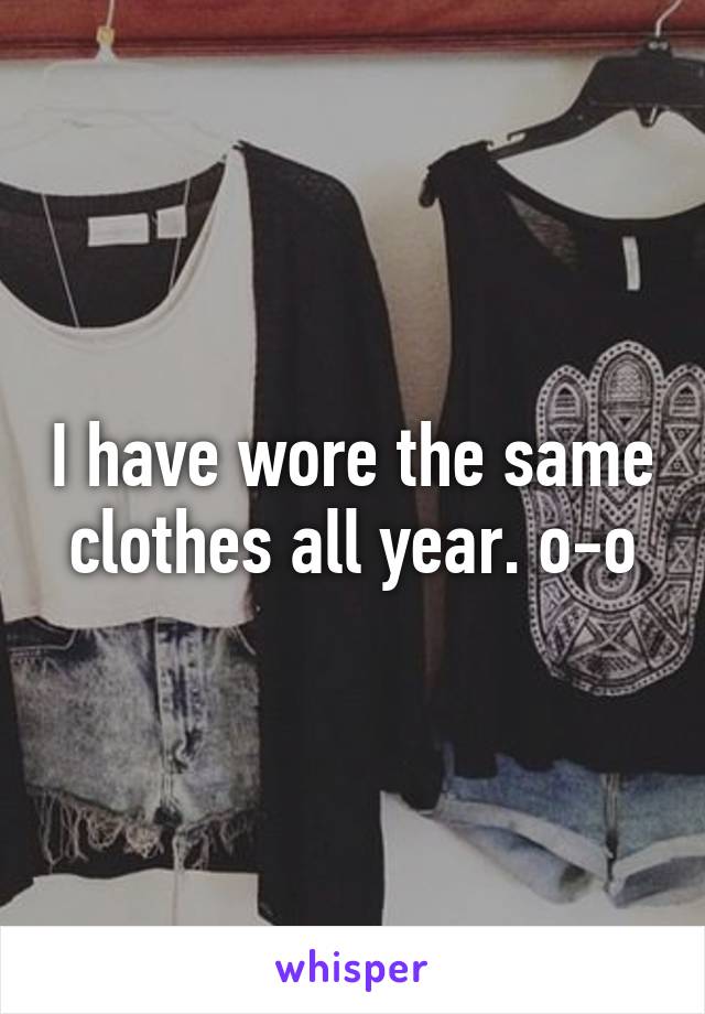 I have wore the same clothes all year. o-o