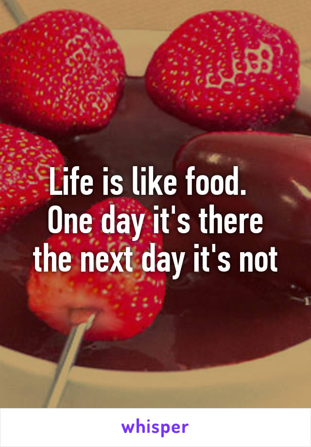 Life is like food.  
One day it's there the next day it's not