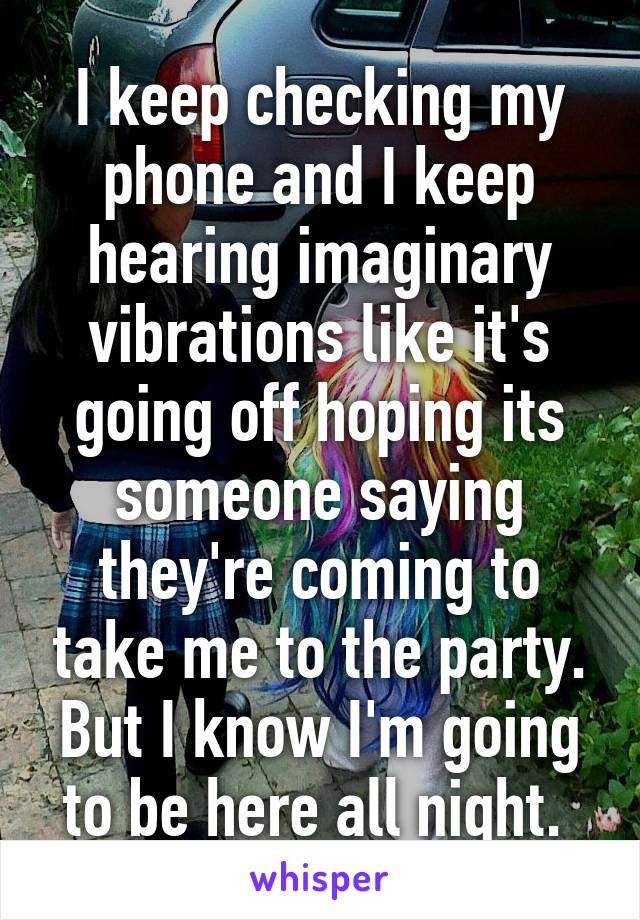 I keep checking my phone and I keep hearing imaginary vibrations like it's going off hoping its someone saying they're coming to take me to the party. But I know I'm going to be here all night. 