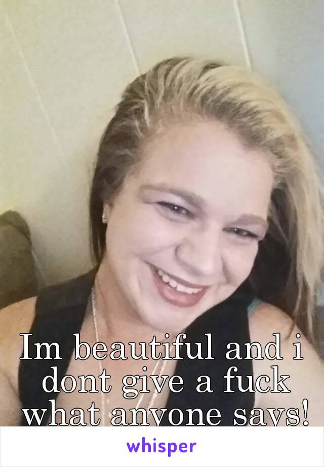 Im beautiful and i dont give a fuck what anyone says!