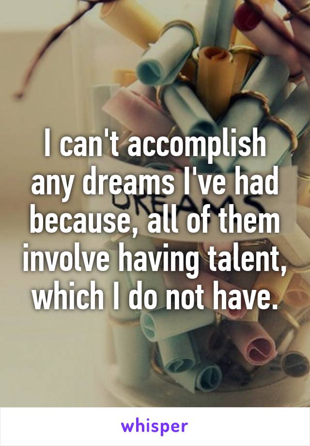 I can't accomplish any dreams I've had because, all of them involve having talent, which I do not have.