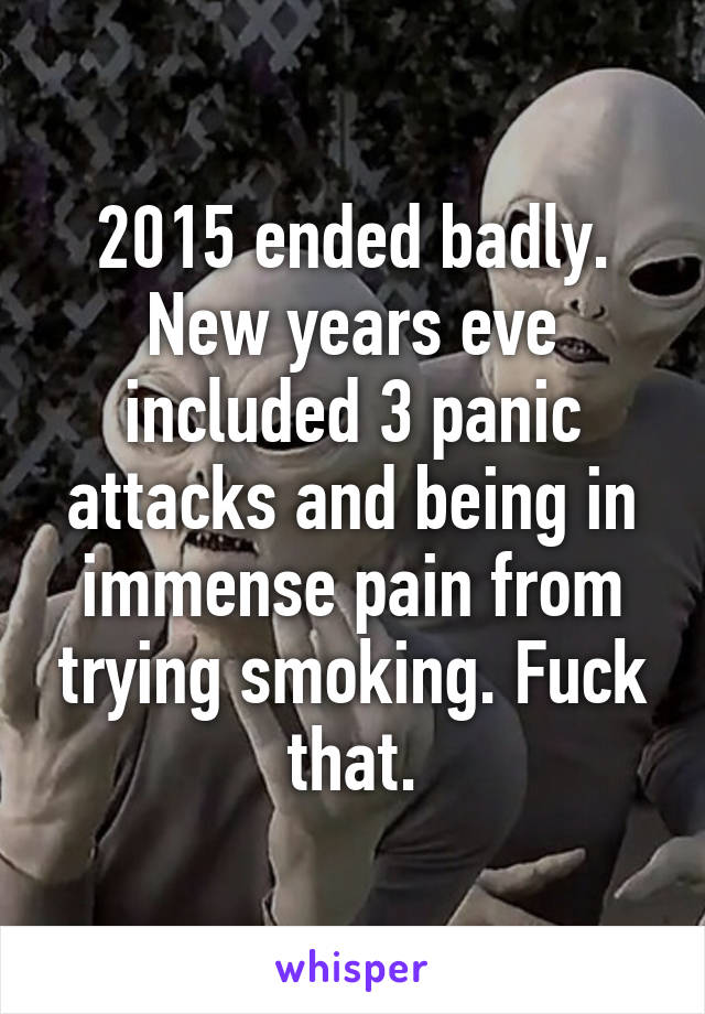 2015 ended badly. New years eve included 3 panic attacks and being in immense pain from trying smoking. Fuck that.