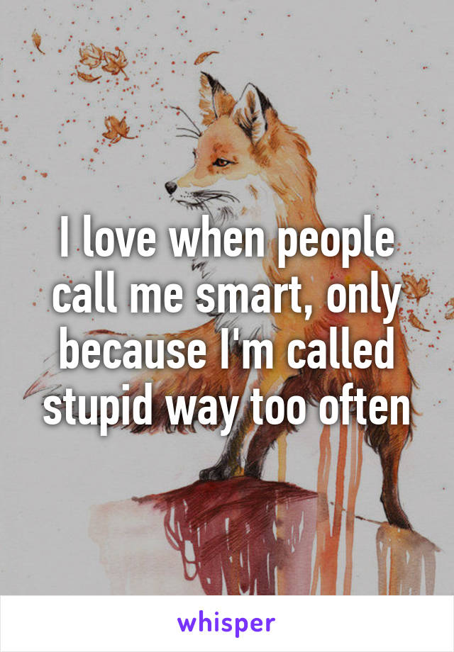 I love when people call me smart, only because I'm called stupid way too often