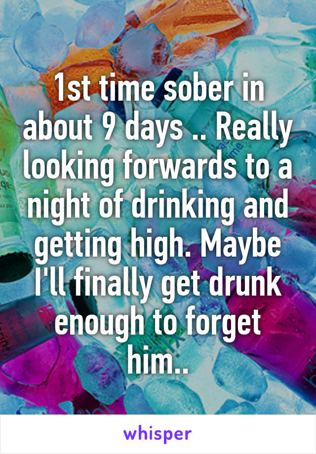 1st time sober in about 9 days .. Really looking forwards to a night of drinking and getting high. Maybe I'll finally get drunk enough to forget him..