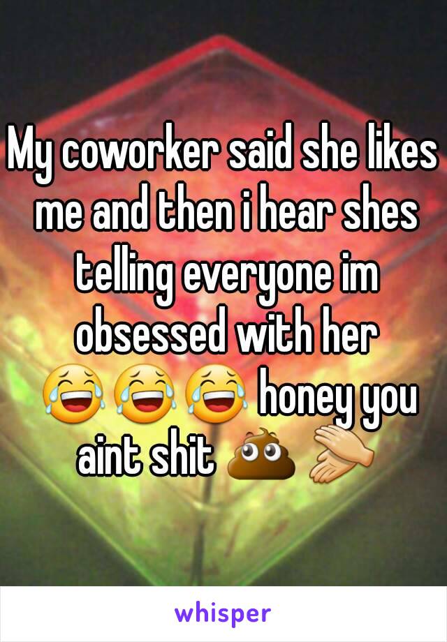 My coworker said she likes me and then i hear shes telling everyone im obsessed with her 😂😂😂 honey you aint shit 💩 👏