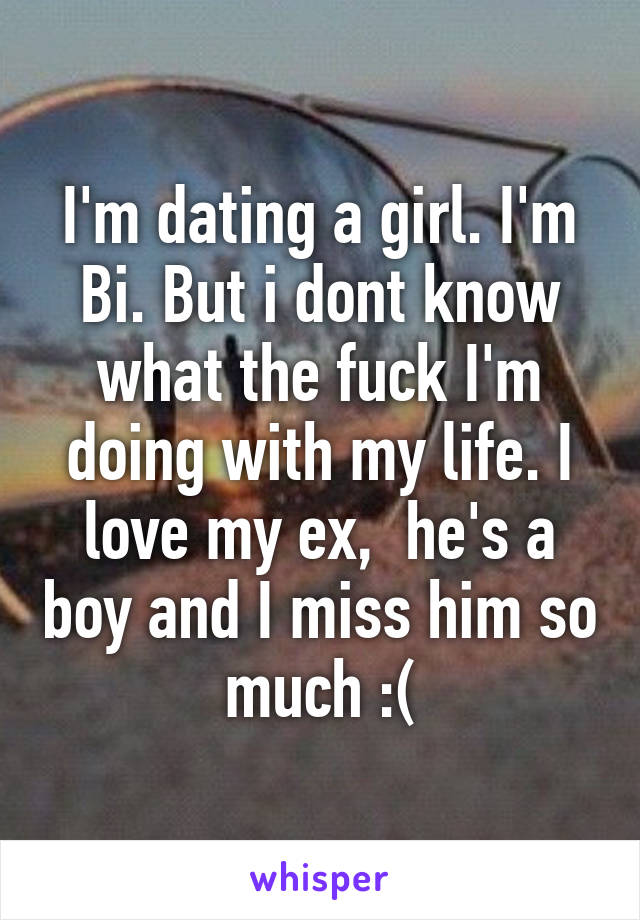 I'm dating a girl. I'm Bi. But i dont know what the fuck I'm doing with my life. I love my ex,  he's a boy and I miss him so much :(