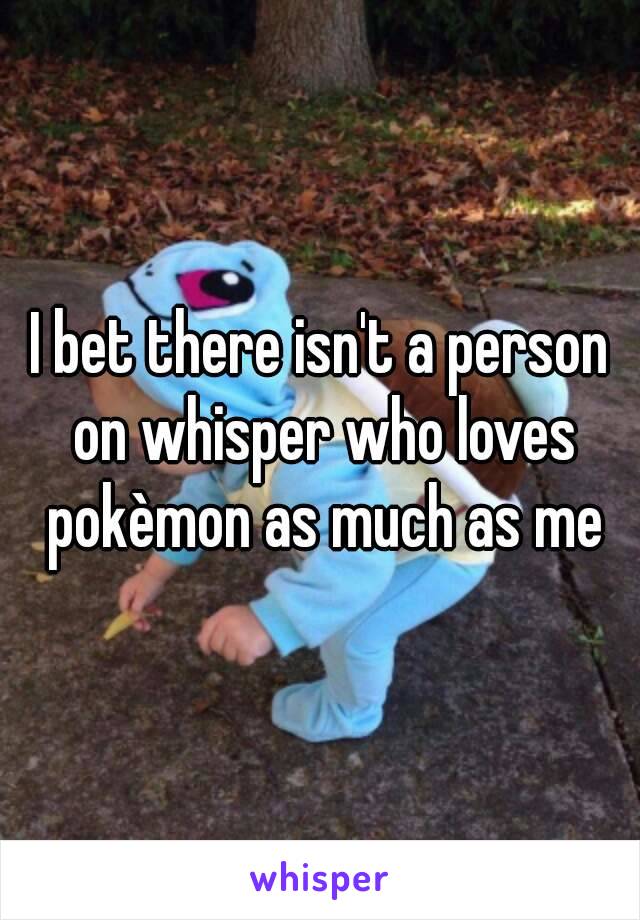 I bet there isn't a person on whisper who loves pokèmon as much as me