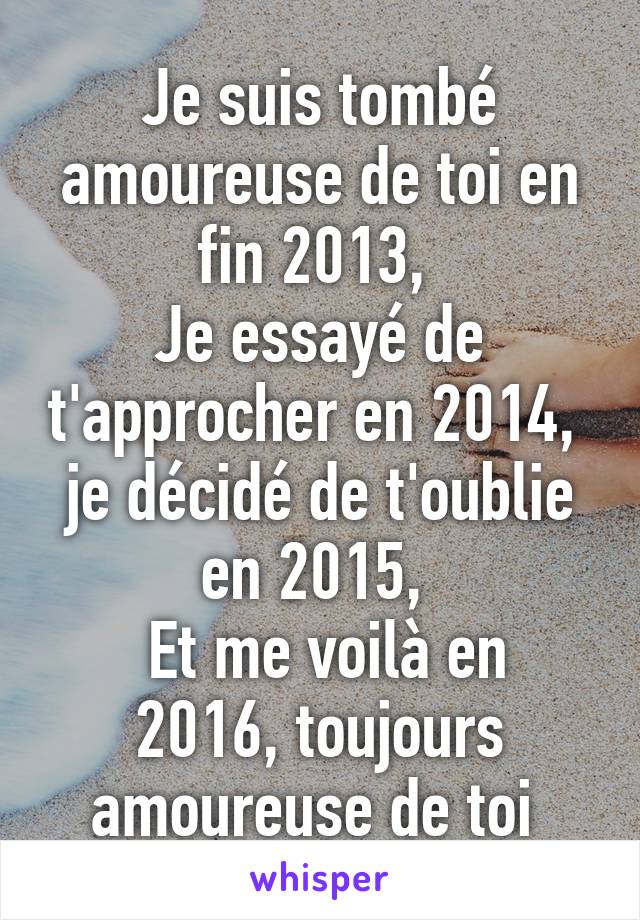 Je suis tombé amoureuse de toi en fin 2013, 
Je essayé de t'approcher en 2014, 
je décidé de t'oublie en 2015, 
 Et me voilà en 2016, toujours amoureuse de toi 