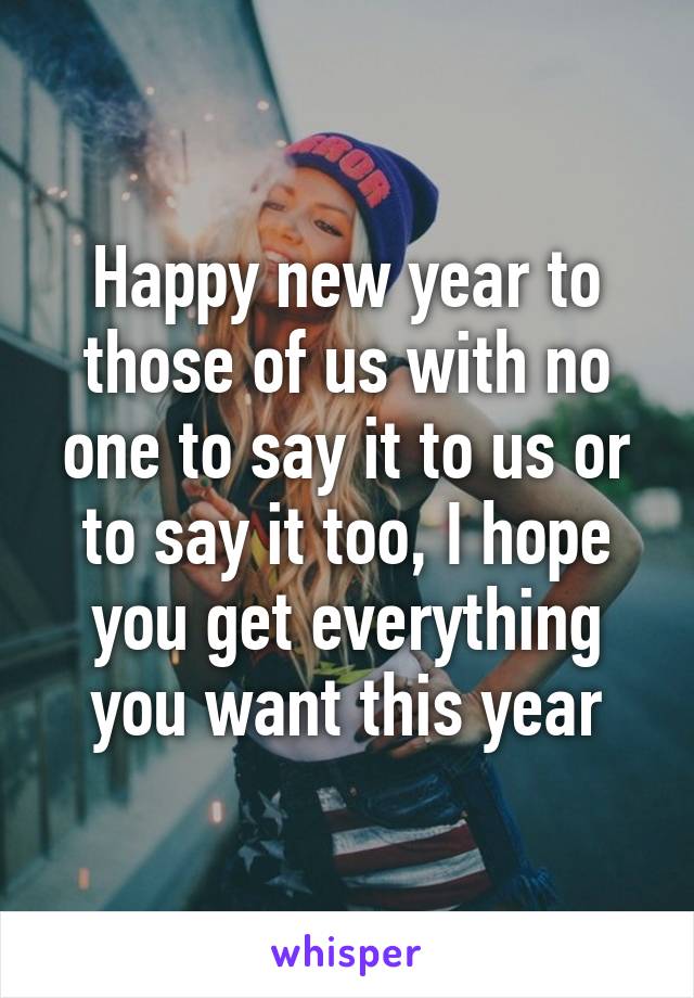 Happy new year to those of us with no one to say it to us or to say it too, I hope you get everything you want this year