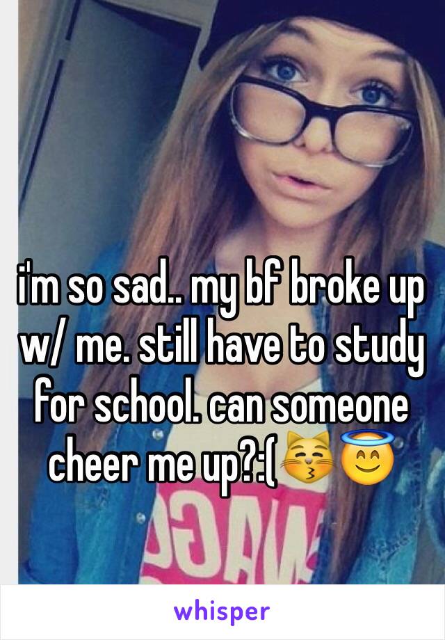 i'm so sad.. my bf broke up w/ me. still have to study for school. can someone cheer me up?:(😽😇